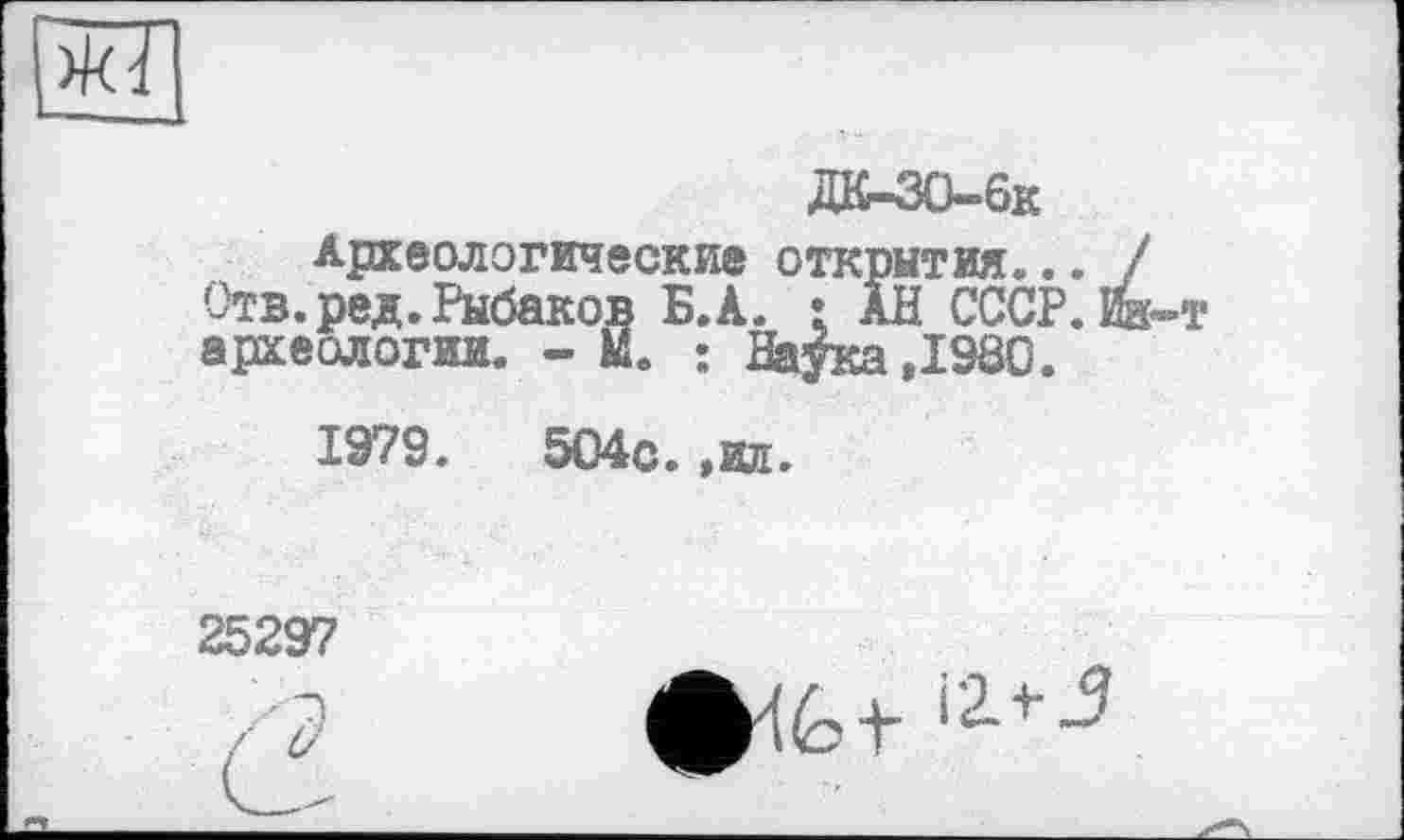 ﻿
ДК-30-6к
Археологические открытия... Отв. ред. Рыбаков Б.А. • АН СССР, археологии. - М. : Наука ,1980.
1979.	504с. ,ил.
25297